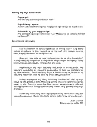 323
May napapansin ka bang pagbabago sa inyong lugar? Ang dating
malinis at malinaw na ilog, marumi na ba ngayon? Ang maayos na mga
daan, naging tambakan na ba ng basura?
Sino ang may sala sa mga pagbabagong ito sa ating kapaligitan?
Huwag na tayong magsisihan at magturuan. Magtulungan nalang tayo upang
hindi lumala ang sitwasyon. Hindi pa huli ang lahat.
Paghiwalayin ang mga basurang nabubulok at di-nabubulok. Ang
basurang nabubulok ay maaaring pampataba ng lupa na pagtataniman
ng mga halaman. Pumili ng isang lugar at humukay ng pagtatapunan ng
basurang nabubulok tulad ng balat ng prutas at tuyong dahon.
Muling magagamit ang ibang basurang di-nabubulok tulad ng mga
basyo ng lata, plastic, o bote. Maaaring gawing alkansya o plorera ang mga
basyo ng lata. Ang mga sirang bombilya naman ay nagagawang palamuti.
Ito ang pagreresaykel o ang paghahanap ng maaari pang gamit ng ating mga
itinatapon.
Malaki ang matutulong natin sa pagpapanatili ng kalinisan at kaayusan
sa ganitiong paraan. Bukod dito, kikita pa tayo dahil, “may pera sa basura”.
Level: Grade 5
Bilang ng mga salita: 169
Itanong ang mga sumusunod.
Pagganyak:
Ano-ano ang basurang itinatapon natin?
Pagtakda ng Layunin:
Alamin sa babasahin kung may magagawa nga ba tayo sa mga basura.
Babasahin ng guro ang pamagat:
Ang pamagat ng ating seleksyon ay “May Magagawa ba sa Isang Tambak
na Basura?”.
Basahin ang seleskyon.
 
