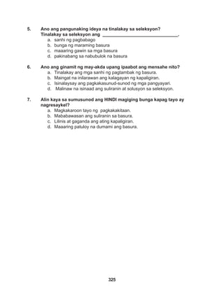 325
5. Ano ang pangunaking ideya na tinalakay sa seleksyon?
Tinalakay sa seleksyon ang ______________________________.
a. sanhi ng pagbabago
b. bunga ng maraming basura
c. maaaring gawin sa mga basura
d. pakinabang sa nabubulok na basura
6. Ano ang ginamit ng may-akda upang ipaabot ang mensahe nito?
a. Tinalakay ang mga sanhi ng pagtambak ng basura.
b. Maingat na inilarawan ang kalagayan ng kapaligiran.
c. Isinalaysay ang pagkakasunud-sunod ng mga pangyayari.
d. Malinaw na isinaad ang suliranin at solusyon sa seleksyon.
7. Alin kaya sa sumusunod ang HINDI magiging bunga kapag tayo ay
nagresaykel?
a. Magkakaroon tayo ng pagkakakitaan.
b. Mababawasan ang suliranin sa basura.
c. Lilinis at gaganda ang ating kapaligiran.
d. Maaaring patuloy na dumami ang basura.
 