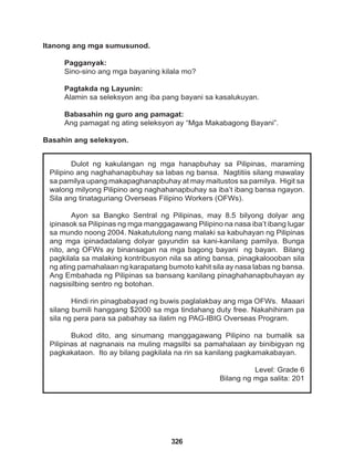 326
Dulot ng kakulangan ng mga hanapbuhay sa Pilipinas, maraming
Pilipino ang naghahanapbuhay sa labas ng bansa. Nagtitiis silang mawalay
sa pamilya upang makapaghanapbuhay at may maitustos sa pamilya. Higit sa
walong milyong Pilipino ang naghahanapbuhay sa iba’t ibang bansa ngayon.
Sila ang tinataguriang Overseas Filipino Workers (OFWs).
Ayon sa Bangko Sentral ng Pilipinas, may 8.5 bilyong dolyar ang
ipinasok sa Pilipinas ng mga manggagawang Pilipino na nasa iba’t ibang lugar
sa mundo noong 2004. Nakatutulong nang malaki sa kabuhayan ng Pilipinas
ang mga ipinadadalang dolyar gayundin sa kani-kanilang pamilya. Bunga
nito, ang OFWs ay binansagan na mga bagong bayani ng bayan. Bilang
pagkilala sa malaking kontribusyon nila sa ating bansa, pinagkaloooban sila
ng ating pamahalaan ng karapatang bumoto kahit sila ay nasa labas ng bansa.
Ang Embahada ng Pilipinas sa bansang kanilang pinaghahanapbuhayan ay
nagsisilbing sentro ng botohan.
Hindi rin pinagbabayad ng buwis paglalakbay ang mga OFWs. Maaari
silang bumili hanggang $2000 sa mga tindahang duty free. Nakahihiram pa
sila ng pera para sa pabahay sa ilalim ng PAG-IBIG Overseas Program.
Bukod dito, ang sinumang manggagawang Pilipino na bumalik sa
Pilipinas at nagnanais na muling magsilbi sa pamahalaan ay binibigyan ng
pagkakataon. Ito ay bilang pagkilala na rin sa kanilang pagkamakabayan.
Level: Grade 6
Bilang ng mga salita: 201
Itanong ang mga sumusunod.
Pagganyak:
Sino-sino ang mga bayaning kilala mo?
Pagtakda ng Layunin:
Alamin sa seleksyon ang iba pang bayani sa kasalukuyan.
Babasahin ng guro ang pamagat:
Ang pamagat ng ating seleksyon ay “Mga Makabagong Bayani”.
Basahin ang seleksyon.
 