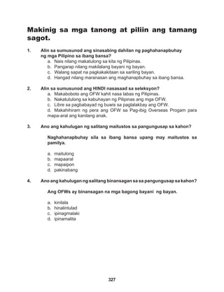 327
Makinig sa mga tanong at piliin ang tamang
sagot.
1. Alin sa sumusunod ang sinasabing dahilan ng paghahanapbuhay
ng mga Pilipino sa ibang bansa?
a. Nais nilang makatulong sa kita ng Pilipinas.
b. Pangarap nilang makilalang bayani ng bayan.
c. Walang sapat na pagkakakitaan sa sariling bayan.
d. Hangad nilang maranasan ang maghanapbuhay sa ibang bansa.
2. Alin sa sumusunod ang HINDI nasasaad sa seleksyon?
a. Makaboboto ang OFW kahit nasa labas ng Pilipinas.
b. Nakatutulong sa kabuhayan ng Pilipinas ang mga OFW.
c. Libre sa pagbabayad ng buwis sa paglalakbay ang OFW.
d. Makahihiram ng pera ang OFW sa Pag-ibig Overseas Progam para
mapa-aral ang kanilang anak.
3. Ano ang kahulugan ng salitang maitustos sa pangungusap sa kahon?
Naghahanapbuhay sila sa ibang bansa upang may maitustos sa
pamilya.
a. maitulong
b. mapaaral
c. mapaipon
d. pakinabang
4. Ano ang kahulugan ng salitang binansagan sa sa pangungusap sa kahon?
Ang OFWs ay binansagan na mga bagong bayani ng bayan.
a. kinilala
b. hinalintulad
c. ipinagmalaki
d. ipinamalita
 