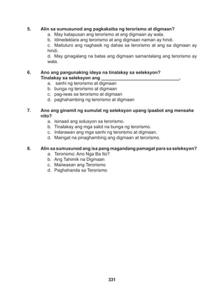 331
5. Alin sa sumusunod ang pagkakaiba ng terorismo at digmaan?
a. May katapusan ang terorismo at ang digmaan ay wala.
b. Idinedeklara ang terorismo at ang digmaan naman ay hindi.
c. Maituturo ang naghasik ng dahas sa terorismo at ang sa digmaan ay
hindi.
d. May ginagalang na batas ang digmaan samantalang ang terorismo ay
wala.
6. Ano ang pangunaking ideya na tinalakay sa seleksyon?
Tinalakay sa seleksyon ang _______________________________.
a. sanhi ng terorismo at digmaan
b. bunga ng terorismo at digmaan
c. pag-iwas sa terorismo at digmaan
d. paghahambing ng terorismo at digmaan
7. Ano ang ginamit ng sumulat ng seleksyon upang ipaabot ang mensahe
nito?
a. Isinaad ang solusyon sa terorismo.
b. Tinalakay ang mga salot na bunga ng terorismo.
c. Inilarawan ang mga sanhi ng terorismo at digmaan.
d. Maingat na pinaghambing ang digmaan at terorismo.
8. Alin sa sumusunod ang isa pang magandang pamagat para sa seleksyon?
a. Terorismo: Ano Nga Ba Ito?
b. Ang Tahimik na Digmaan
c. Maiiwasan ang Terorismo
d. Paghahanda sa Terorismo
 