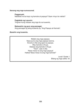 333
Malaki ang mga papaya.
Nasa puno ang mga papaya kanina.
Kinuha ni Ate ang apat na papaya.
May kamote si Kuya.
Dalawa ang kamote ni Kuya.
“Tara!”, sabi ni Ate.
“Nasa mesa na ang mga papaya!
Halika! Nasa mesa na ang mga kamote!”
Level: Grade 1
Bilang ng mga salita: 43
Itanong ang mga sumusunod.
Pagganyak:
Nakakita na ba kayo ng kamote at papaya? Saan ninyo ito nakita?
Pagtakda ng Layunin:
Tingnan kung nasaan ang mga ito sa kuwento.
Babasahin ng guro ang pamagat:
Ang pamagat ng ating kuwento ay “Ang Papaya at Kamote”.
Basahin ang kuwento.
 