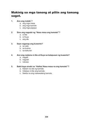 334
Makinig sa mga tanong at piliin ang tamang
sagot.
1. Ano ang malaki ?
a. ang mga mesa
b. ang mga kamote
c. ang mga papaya
2. Sino ang nagsabi ng “Nasa mesa ang kamote!”?
a. si Ate
b. si Kuya
c. ang ale
3. Saan naganap ang kuwento?
a. sa sala
b. sa kusina
c. sa bakuran
4. Ano ang nadama ni Ate at Kuya sa katapusan ng kuwento?
a. nagalit
b. nagulat
c. natuwa
5. Bakit kaya sinabi na “Halika! Nasa mesa na ang kamote!”?
a. Kakain na sila ng kamote.
b. Inilabas ni Ate ang kamote.
c. Nakita na ang nawawalang kamote.
 