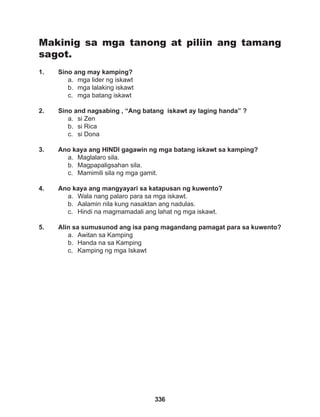 336
Makinig sa mga tanong at piliin ang tamang
sagot.
1. Sino ang may kamping?
a. mga lider ng iskawt
b. mga lalaking iskawt
c. mga batang iskawt
2. Sino and nagsabing , “Ang batang iskawt ay laging handa” ?
a. si Zen
b. si Rica
c. si Dona
3. Ano kaya ang HINDI gagawin ng mga batang iskawt sa kamping?
a. Maglalaro sila.
b. Magpapaligsahan sila.
c. Mamimili sila ng mga gamit.
4. Ano kaya ang mangyayari sa katapusan ng kuwento?
a. Wala nang palaro para sa mga iskawt.
b. Aalamin nila kung nasaktan ang nadulas.
c. Hindi na magmamadali ang lahat ng mga iskawt.
5. Alin sa sumusunod ang isa pang magandang pamagat para sa kuwento?
a. Awitan sa Kamping
b. Handa na sa Kamping
c. Kamping ng mga Iskawt
 