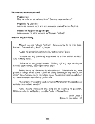 339
Malapit na ang Pahiyas Festival! Isinasabuhay ito ng mga taga-
Lucban, Quezon tuwing ika-15 ng Mayo.
“Lubos na ipinagmamalaki natin ito,” sabi ni Nanay Sepa.
“Inaalala dito ang patron ng magsasaka na si San Isidro Labrador,”
wika ni Mang Kanor.
“Balita na ito hanggang kabisera. Walang tigil ang mga kababayan
natin sa paghahanda,” dagdag ni Nanay Sepa.
Buong bahay ay nilalagyan ng mga palamuti. Nagmumula ang mga
palamuti sa mga ani sa bukid. Gamit din bilang dekorasyon ang makukulay
at iba’t ibang hugis na kiping na mula sa bigas. Ang pinakamagandang bahay
ay makatatanggap ng malaking gantimpala.
“Ihahandakorinangatingkalabaw”,sabiniMangKanor.“Pababasbasan
natin ito para malayo sa sakit.”
“Sana maging masagana ang ating ani sa darating na panahon.
Hihilingin natin ito sa Dakilang Lumikha,” wika ni Nanay Sepa.
Level: Grade 4
Bilang ng mga salita: 132
Itanong ang mga sumusunod.
Pagganyak:
May napuntahan ka na bang fiesta? Ano ang mga nakita mo?
Pagtakda ng Layunin:
Alamin sa kuwento kung ano ang ginagawa tuwing Pahiyas Festival.
Babasahin ng guro ang pamagat:
Ang pamagat ng ating kuwento ay “Pahiyas Festival”.
Basahin ang sanaysay.
 