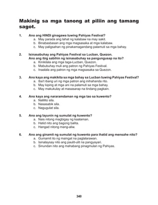340
Makinig sa mga tanong at piliin ang tamang
sagot.
1. Ano ang HINDI ginagawa tuwing Pahiyas Festival?
a. May parada ang lahat ng kalabaw na may sakit.
b. Binabasbasan ang mga magsasaka at mga kalabaw.
c. May paligsahan ng pinakamagandang palamuti sa mga bahay.
2. Isinasabuhay ang Pahiyas Festival sa Lucban, Quezon.
Ano ang ibig sabihin ng isinasabuhay sa pangungusap na ito?
a. Kinikilala ang mga taga-Lucban, Quezon.
b. Mabubuhay muli ang patron ng Pahiyas Festival.
c. Inaalala ang patron ng mga magsasaka sa Quezon.
3. Ano kaya ang makikita sa mga bahay sa Lucban tuwing Pahiyas Festival?
a. Iba’t ibang uri ng mga patron ang inihahanda rito.
b. May kiping at mga ani na palamuti sa mga bahay.
c. May makukulay at masasarap na tindang pagkain.
4. Ano kaya ang nararamdaman ng mga tao sa kuwento?
a. Nalilito sila.
b. Nasasabik sila.
c. Nagugulat sila.
5. Ano ang layunin ng sumulat ng kuwento?
a. Nais nitong magbigay ng kaalaman.
b. Hatid nito ang bagong balita.
c. Hangad nitong mang-aliw.
6. Ano ang ginamit ng sumulat ng kuwento para ihatid ang mensahe nito?
a. Gumamit ito ng maingat na paglalarawan.
b. Isinalaysay nito ang paulit-ulit na pangyayari.
c. Sinundan nito ang mahabang pinagmulan ng Pahiyas.
 