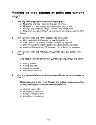 342
Makinig sa mga tanong at piliin ang tamang
sagot.
1. Ano ang sanhi ng pag-unlad ng kulturang Piilpino?
a. Naghanap ang mga Piipino ng ibang uri ng sining.
b. Nagsawa ang mga makata sa ritmo at sukat ng mga tula.
c. Lumaya ang ating bansa kaya’t umunlad ang ating kultura.
d. Nagkaloob ang pamahalaan ng gantimpala sa magpapasigla ng ating
kultura.
2. Alin sa sumusunod ang HINDI nasasaad sa seleksyon?
a. Higit na nakilala si Urbano kaysa kay Manuel Conde
b. Ang “Oblation” ay likhang-sining sa larangan ng paglililok.
c. HIgit na naakit si Conde sa paggawa ng pelikula at pag-aartista.
d. Ang mga likhang-sining ni Tolentino ay may dalang mga mensahe.
3. Alin sa sumusunod ang kahulugan ng yumabong sa pangungusap sa
kahon?
Ang pagpapaunlad ng kultura ay yumabong nang lumaya ang bansa.
a. naging malalim
b. naging maunlad
c. nanatiling masigla
d. nanatiling tradisyonal
4. Ano ang kasingkahulugan ng tinahak niyang landas sa pangungusap sa
kahon?
Bagamat pagiging ininyero inhinyero ang natapos niya, pag-aartista
at paggawa ng pelikula ang tinahak niyang landas.
a. sinunod niyang bilin
b. larangan na napili niya
c. pinayo sa kanyang piliin
d. pinagpilian niyang gawin
 