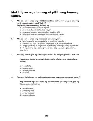 345
Makinig sa mga tanong at piliin ang tamang
sagot.
1. Alin sa sumusunod ang HINDI sinasabi sa seleksyon tungkol sa ating
pagiging mamamayang Pilipino?
Ang pagiging mamayang Pilipino ay ____________________________.
a. pakikiramay sa kasawian ng iba
b. pakikiisa at pakikibahagi sa bayan
c. pagpapamalas ng pagmamalaki sa ating lahi
d. pagtupad sa karapatang proteksyonan ang bayan
2. Alin sa sumusunod ang nasasaad sa seleksyon?
a. May karapatan ang mga batang pumili ng paaralan.
b. Kasama ng mga karapatan ang mga tungkulin ng mga bata.
c. Ang paglilibang at paglalaro ay kabilang sa tungkulin ng mga bata.
d. Tungkulin ng mga batang makasama sa paggawa ng tuntunin sa
paaralan.
3. Ano ang kahulugan ng salitang nananaig sa pangungusap sa kahon?
Kapag ang bansa ay napipintasan, kalungkutan ang nananaig sa
Piipino.
a. bumabalot
b. nararanasan
c. nangingibabaw
d. nauuna
4. Ano ang kahulugan ng salitang tinatamasa sa pangungusap sa kahon?
Ang karapatang tinatamasa ng mamamayan ay isang katangian ng
lipunang demokratiko.
a. nararanasan
b. pinapangarap
c. pinag-uusapan
d. nararamdaman
 