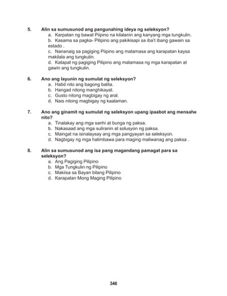 346
5. Alin sa sumusunod ang pangunahing ideya ng seleksyon?
a. Karpatan ng bawat Piipino na kilalanin ang kanyang mga tungkulin.
b. Kasama sa pagka- Pilipino ang pakikisapi sa iba’t ibang gawain sa
estado .
c. Nananaig sa pagiging Piipino ang matamasa ang karapatan kaysa
makilala ang tungkulin.
d. Katapat ng pagiging Pilipino ang matamasa ng mga karapatan at
gawin ang tungkulin.
6. Ano ang layunin ng sumulat ng seleksyon?
a. Hatid nito ang bagong balita.
b. Hangad nitong manghikayat.
c. Gusto nitong magbigay ng aral.
d. Nais nitong magbigay ng kaalaman.
7. Ano ang ginamit ng sumulat ng seleksyon upang ipaabot ang mensahe
nito?
a. Tinalakay ang mga sanhi at bunga ng paksa.
b. Nakasaad ang mga suliranin at solusyon ng paksa.
c. Maingat na isinalaysay ang mga pangyayari sa seleksyon.
d. Nagbigay ng mga halimbawa para maging maliwanag ang paksa .
8. Alin sa sumusunod ang isa pang magandang pamagat para sa
seleksyon?
a. Ang Pagiging Pilipino
b. Mga Tungkulin ng Pilipino
c. Makiisa sa Bayan bilang Pilipino
d. Karapatan Mong Maging Pilipino
 