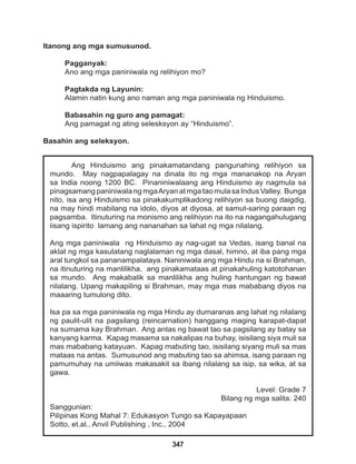 347
Ang Hinduismo ang pinakamatandang pangunahing relihiyon sa
mundo. May nagpapalagay na dinala ito ng mga mananakop na Aryan
sa India noong 1200 BC. Pinaniniwalaang ang Hinduismo ay nagmula sa
pinagsamang paniniwala ng mgaAryan at mga tao mula sa Indus Valley. Bunga
nito, isa ang Hinduismo sa pinakakumplikadong relihiyon sa buong daigdig,
na may hindi mabilang na idolo, diyos at diyosa, at samut-saring paraan ng
pagsamba. Itinuturing na monismo ang relihiyon na ito na nagangahulugang
iisang ispirito lamang ang nananahan sa lahat ng mga nilalang.
Ang mga paniniwala ng Hinduismo ay nag-ugat sa Vedas, isang banal na
aklat ng mga kasulatang naglalaman ng mga dasal, himno, at iba pang mga
aral tungkol sa pananampalataya. Naniniwala ang mga Hindu na si Brahman,
na itinuturing na manlilikha, ang pinakamataas at pinakahuling katotohanan
sa mundo. Ang makabalik sa manlilikha ang huling hantungan ng bawat
nilalang. Upang makapiling si Brahman, may mga mas mababang diyos na
maaaring tumulong dito.
Isa pa sa mga paniniwala ng mga Hindu ay dumaranas ang lahat ng nilalang
ng paulit-ulit na pagsilang (reincarnation) hanggang maging karapat-dapat
na sumama kay Brahman. Ang antas ng bawat tao sa pagsilang ay batay sa
kanyang karma. Kapag masama sa nakalipas na buhay, isisilang siya muli sa
mas mababang katayuan. Kapag mabuting tao, isisilang siyang muli sa mas
mataas na antas. Sumusunod ang mabuting tao sa ahimsa, isang paraan ng
pamumuhay na umiiwas makasakit sa ibang nilalang sa isip, sa wika, at sa
gawa.
Level: Grade 7
Bilang ng mga salita: 240
Sanggunian:
Pilipinas Kong Mahal 7: Edukasyon Tungo sa Kapayapaan
Sotto, et.al., Anvil Publishing , Inc., 2004
Itanong ang mga sumusunod.
Pagganyak:
Ano ang mga paniniwala ng relihiyon mo?
Pagtakda ng Layunin:
Alamin natin kung ano naman ang mga paniniwala ng Hinduismo.
Babasahin ng guro ang pamagat:
Ang pamagat ng ating selesksyon ay “Hinduismo”.
Basahin ang seleksyon.
 