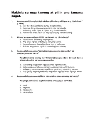 348
Makinig sa mga tanong at piliin ang tamang
sagot.
1. Ano ang sanhi kung bakit pinakakomplikadong relihiyon ang Hinduismo?
(Literal)
a. May iba’t ibang antas ng buhay itong kinikilala.
b. Nagmula ito sa pinagsamasamang mga paniniwala.
c. Maraming idolo, diyos at diyosa ang sinasamba nito.
d. Naniniwala ito sa paulit-ulit na pagsilang ng bawat nilalang.
2. Alin sa sumusunod ang HINDI paniniwala ng Hinduismo?
a. Paulit-ulit na isinisilang ang mga tao.
b. Ang antas ng tao ay batay sa kanyang karma.
c. Nananahan ang iisang ispiritu sa buong kalikasan.
d. Ahimsa ang paraan ng hindi mabuting pamumuhay.
3. Ano ang kahulugan ng “samut saring paraan ng pagsamba” sa
pangungusap sa kahon?
Ang Hinduismo ay may may hindi mabilang na idolo, diyos at diyosa
at samut-saring paraan ng pagsamba.
a. Mabibilang ang paraan ng pagsamba ng Hinduismo.
b. Maliwanag ang nabuong paraan ng pagsamba ng Hinduismo.
c. Malayang sumamba ang mga Hindu gamit ang maraming paraan.
d. May gabay ang magkakatulad na paraan ng pagsamba ng mga Hindu.
4. Ano ang kahulugan ng salitang nag-ugat sa pangungusap sa kahon?
Ang mga paniniwala ng Hinduismo ay nag-ugat sa Vedas.
a. inani
b. nagmula
c. nakatanim
d. napapaloob
 