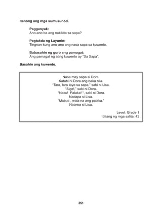 351
Nasa may sapa si Dora.
Katabi ni Dora ang baka nila.
“Tara, laro tayo sa sapa,” sabi ni Lisa.
“Sige!,” sabi ni Dora.
“Naku! Palaka! “, sabi ni Dora.
Nadapa si Lisa.
“Mabuti , wala na ang palaka.”
Natawa si Lisa.
Level: Grade 1
Bilang ng mga salita: 42
Itanong ang mga sumusunod.
Pagganyak:
Ano-ano ba ang nakikita sa sapa?
Pagtakda ng Layunin:
Tingnan kung ano-ano ang nasa sapa sa kuwento.
Babasahin ng guro ang pamagat:
Ang pamagat ng ating kuwento ay “Sa Sapa”.
Basahin ang kuwento.
 