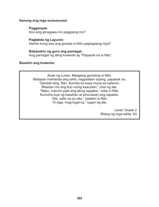 353
Araw ng Lunes. Maagang gumising si Nilo.
Matapos maihanda ang sarili, nagpaalam siyang papasok na.
“Sandali lang, Nilo. Sumilip ka kaya muna sa salamin.
Masdan mo ang buo mong kasuotan,” utos ng ate.
“Naku, marumi pala ang aking sapatos,” wika ni Nilo.
Kumuha siya ng basahan at pinunasan ang sapatos.
“Ate, aalis na po ako,” paalam ni Nilo.
“O sige, mag-ingat ka,” tugon ng ate.
Level: Grade 2
Bilang ng mga salita: 63
Itanong ang mga sumusunod.
Pagganyak:
Ano ang ginagawa mo paggising mo?
Pagtakda ng Layunin:
Alamin kung ano ang ginawa ni Nilo pagkagising niya?
Babasahin ng guro ang pamagat:
Ang pamagat ng ating kuwento ay “Papasok na si Nilo”.
Basahin ang kuwento.
 