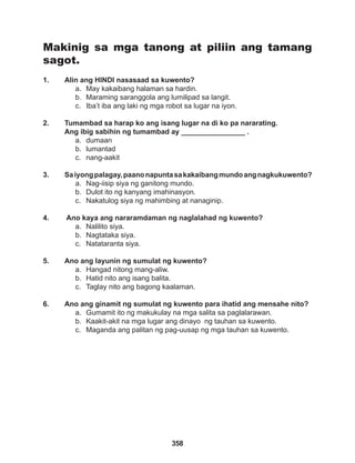 358
Makinig sa mga tanong at piliin ang tamang
sagot.
1. Alin ang HINDI nasasaad sa kuwento?
a. May kakaibang halaman sa hardin.
b. Maraming saranggola ang lumilipad sa langit.
c. Iba’t iba ang laki ng mga robot sa lugar na iyon.
2. Tumambad sa harap ko ang isang lugar na di ko pa nararating.
Ang ibig sabihin ng tumambad ay ________________ .
a. dumaan
b. lumantad
c. nang-aakit
3. Saiyongpalagay,paanonapuntasakakaibangmundoangnagkukuwento?
a. Nag-iisip siya ng ganitong mundo.
b. Dulot ito ng kanyang imahinasyon.
c. Nakatulog siya ng mahimbing at nanaginip.
4. Ano kaya ang nararamdaman ng naglalahad ng kuwento?
a. Nalilito siya.
b. Nagtataka siya.
c. Natataranta siya.
5. Ano ang layunin ng sumulat ng kuwento?
a. Hangad nitong mang-aliw.
b. Hatid nito ang isang balita.
c. Taglay nito ang bagong kaalaman.
6. Ano ang ginamit ng sumulat ng kuwento para ihatid ang mensahe nito?
a. Gumamit ito ng makukulay na mga salita sa paglalarawan.
b. Kaakit-akit na mga lugar ang dinayo ng tauhan sa kuwento.
c. Maganda ang palitan ng pag-uusap ng mga tauhan sa kuwento.
 