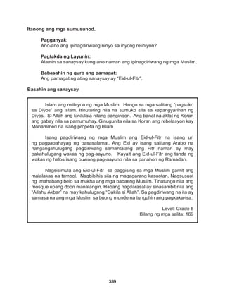 359
Islam ang relihiyon ng mga Muslim. Hango sa mga salitang “pagsuko
sa Diyos” ang Islam. Itinuturing nila na sumuko sila sa kapangyarihan ng
Diyos. Si Allah ang kinikilala nilang panginoon. Ang banal na aklat ng Koran
ang gabay nila sa pamumuhay. Ginugunita nila sa Koran ang rebelasyon kay
Mohammed na isang propeta ng Islam.
Isang pagdiriwang ng mga Muslim ang Eid-ul-Fitr na isang uri
ng pagpapahayag ng pasasalamat. Ang Eid ay isang salitang Arabo na
nangangahulugang pagdiriwang samantalang ang Fitr naman ay may
pakahulugang wakas ng pag-aayuno. Kaya’t ang Eid-ul-Fitr ang tanda ng
wakas ng halos isang buwang pag-aayuno nila sa panahon ng Ramadan.
Nagsisimula ang Eid-ul-Fitr sa paggising sa mga Muslim gamit ang
malalakas na tambol. Nagbibihis sila ng magagarang kasuotan. Nagsusuot
ng mahabang belo sa mukha ang mga babaeng Muslim. Tinutungo nila ang
mosque upang doon manalangin. Habang nagdarasal ay sinasambit nila ang
“Allahu Akbar” na may kahulugang “Dakila si Allah”. Sa pagdiriwang na ito ay
samasama ang mga Muslim sa buong mundo na tunguhin ang pagkaka-isa.
Level: Grade 5
Bilang ng mga salita: 169
Itanong ang mga sumusunod.
Pagganyak:
Ano-ano ang ipinagdiriwang ninyo sa inyong relihiyon?
Pagtakda ng Layunin:
Alamin sa sanaysay kung ano naman ang ipinagdiriwang ng mga Muslim.
Babasahin ng guro ang pamagat:
Ang pamagat ng ating sanaysay ay “Eid-ul-Fitr”.
Basahin ang sanaysay.
 