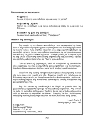 362
Ang usapin ng populasyon ay mahalaga para sa pag-unlad ng isang
bansa. Angmabilisnapaglakingpopulasyonaykritikalsamadalingpagkaubos
ng likas na yaman. Kung ang likas na yaman ay isa sa pangunahing batayan ng
pag-unlad ng isang bansa, ang malaking populasyon ay nangangahulugang
maramihang paggamit sa likas ng yaman. Nangangahulugan ito ng mabagal
na pag-unlad. Marami ang naniniwalang ang malaking populasyon ng Piipinas
ang sanhi kung bakit karamihan sa Pilipino ay naghihirap.
Dahil sa malaking populasyon, hindi na matugunan ng pamahalaan
ang pagbibigay ng mga pangunahing pangangailangan ng mamamayan.
Kabilang dito ang pagkain, tirahan, pananamit, edukasyon at kalusugan.
Marami rin ang walang hanapbuhay kung kaya’t nangingibang -bansa
sila kung saan mas malaki ang kita. Bagamat malaki ang naitutulong ng
Pilipinong nagtatrabaho sa ibang bansa dahil sa kanilang dollar remittance,
napakalaking pagtitiis ang mawalay sa pamilya para lamang matugunan ang
pangangailangan nito.
Ang iba naman ay nakikisangkot sa illegal na gawain tulad ng
pagnanakaw, pagbebenta ng illegal na droga at iba pang krimen. Ang krimen
na dulot ng matinding kahirapan ay hadlang din sa pag-unlad ng ekonomiya
dahil sa kawalan ng seguridad sa lipunan. Nagiging dahilan din ito upang
mabigong mahikayat ang mga dayuhan na mamuhunan sa ating bansa.
Level: Grade 6
Bilang ng mga salita: 202
Sanggunian:
Kabihasnang Pilipino
Boncan , C.P., et, al.
Vibal Publising House Inc., 2005
Itanong ang mga sumusunod.
Pagganyak:
Ano sa tingin mo ang mahalaga sa pag-unlad ng bansa?
Pagtakda ng Layunin:
Alamin sa selesksyon ang isang mahalagang bagay sa pag-unlad ng
Pilipinas.
Babasahin ng guro ang pamagat:
Ang pamagat ng ating kuwento ay “Populasyon”.
Basahin ang seleksyon.
 