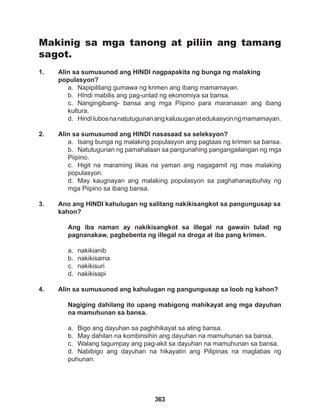 363
Makinig sa mga tanong at piliin ang tamang
sagot.
1. Alin sa sumusunod ang HINDI nagpapakita ng bunga ng malaking 		
populasyon?
a. Napipilitang gumawa ng krimen ang ibang mamamayan.
b. HIndi mabilis ang pag-unlad ng ekonomiya sa bansa.
c. Nangingibang- bansa ang mga Piipino para maranasan ang ibang
kultura.
d. Hindilubosnanatutugunanangkalusuganatedukasyonngmamamayan.
2. Alin sa sumusunod ang HINDI nasasaad sa seleksyon?
a. Isang bunga ng malaking populasyon ang pagtaas ng krimen sa bansa.
b. Natutugunan ng pamahalaan sa pangunahing pangangailangan ng mga
Piipino.
c. Higit na maraming likas na yaman ang nagagamit ng mas malaking
populasyon.
d. May kaugnayan ang malaking populasyon sa paghahanapbuhay ng
mga Piipino sa ibang bansa.
3. Ano ang HINDI kahulugan ng salitang nakikisangkot sa pangungusap sa
kahon?
Ang iba naman ay nakikisangkot sa illegal na gawain tulad ng
pagnanakaw, pagbebenta ng illegal na droga at iba pang krimen.
a. nakikianib
b. nakikisama
c. nakikisuri
d. nakikisapi
4. Alin sa sumusunod ang kahulugan ng pangungusap sa loob ng kahon?
Nagiging dahilang ito upang mabigong mahikayat ang mga dayuhan
na mamuhunan sa bansa.
a. Bigo ang dayuhan sa paghihikayat sa ating bansa.
b. May dahilan na kombinsihin ang dayuhan na mamuhunan sa bansa.
c. Walang tagumpay ang pag-akit sa dayuhan na mamuhunan sa bansa.
d. Nabibigo ang dayuhan na hikayatin ang Pilipinas na maglabas ng
puhunan.
 