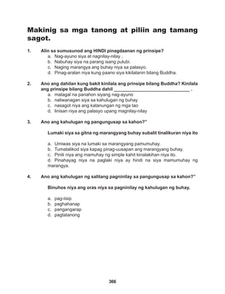 366
Makinig sa mga tanong at piliin ang tamang
sagot.
1. Alin sa sumusunod ang HINDI pinagdaanan ng prinsipe?
a. Nag-ayuno siya at nagnilay-nilay .
b. Nabuhay siya na parang isang pulubi.
c. Naging marangya ang buhay niya sa palasyo.
d. Pinag-aralan niya kung paano siya kikilalanin bilang Buddha.
2. Ano ang dahilan kung bakit kinilala ang prinsipe bilang Buddha? Kinilala
ang prinsipe bilang Buddha dahil ______________________________ .
a. matagal na panahon siyang nag-ayuno
b. naliwanagan siya sa kahulugan ng buhay
c. nasagot niya ang katanungan ng mga tao
d. linisan niya ang palasyo upang magnilay-nilay
3. Ano ang kahulugan ng pangungusap sa kahon?”
Lumaki siya sa gitna ng marangyang buhay subalit tinalikuran niya ito
a. Umiwas siya na lumaki sa marangyang pamumuhay.
b. Tumatalikod siya kapag pinag-uusapan ang marangyang buhay.
c. Pinili niya ang mamuhay ng simple kahit kinalakihan niya ito.
d. Pinahayag niya na paglaki niya ay hindi na siya mamumuhay ng
marangya.
4. Ano ang kahulugan ng salitang pagninilay sa pangungusap sa kahon?”
Binuhos niya ang oras niya sa pagninilay ng kahulugan ng buhay.
a. pag-iisip
b. paghahanap
c. pangangarap
d. pagtatanong
 