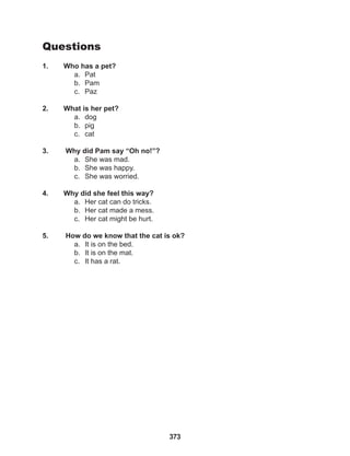 373
Questions
1. Who has a pet?
a. Pat
b. Pam
c. Paz
2. What is her pet?
a. dog
b. pig
c. cat
3. Why did Pam say “Oh no!”?
a. She was mad.
b. She was happy.
c. She was worried.
4. Why did she feel this way?
a. Her cat can do tricks.
b. Her cat made a mess.
c. Her cat might be hurt.
5. How do we know that the cat is ok?
a. It is on the bed.
b. It is on the mat.
c. It has a rat.
 