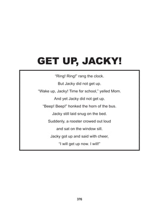 376
“Ring! Ring!” rang the clock.
But Jacky did not get up.
“Wake up, Jacky! Time for school,” yelled Mom.
And yet Jacky did not get up.
“Beep! Beep!” honked the horn of the bus.
Jacky still laid snug on the bed.
Suddenly, a rooster crowed out loud
and sat on the window sill.
Jacky got up and said with cheer,
“I will get up now. I will!”
GET UP, JACKY!
 