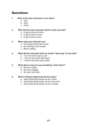 377
Questions
1. Who is the main character in our story?
a. Jock
b. Jicky
c. Jacky
2. Why did the main character need to wake up early?
a. to get to school on time
b. to get to work on time
c. to get to bed on time
3. What woke the character up?
a. the ringing of the alarm clock
b. the crowing of the rooster
c. Mom’s yelling
4. What did the character think as he/she "laid snug" on the bed?
a. “I do not want to get up yet.”
b. “I do not want to be late today.”
c. “I want to be extra early today.”
5. What does it mean to say something "with cheer?"
a. We say it sadly.
b. We say it happily.
c. We say it with fear.
6. Which of these statements fits the story?
a. Jacky liked being woken up by a clock.
b. Jacky liked being woken up by a bus horn.
c. Jacky liked being woken up by a rooster.
 