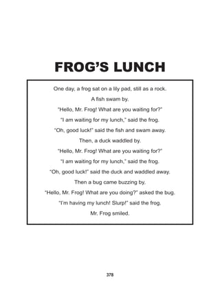 378
One day, a frog sat on a lily pad, still as a rock.
A fish swam by.
“Hello, Mr. Frog! What are you waiting for?”
“I am waiting for my lunch,” said the frog.
“Oh, good luck!” said the fish and swam away.
Then, a duck waddled by.
“Hello, Mr. Frog! What are you waiting for?”
“I am waiting for my lunch,” said the frog.
“Oh, good luck!” said the duck and waddled away.
Then a bug came buzzing by.
“Hello, Mr. Frog! What are you doing?” asked the bug.
“I’m having my lunch! Slurp!” said the frog.
Mr. Frog smiled.
FROG’S LUNCH
 