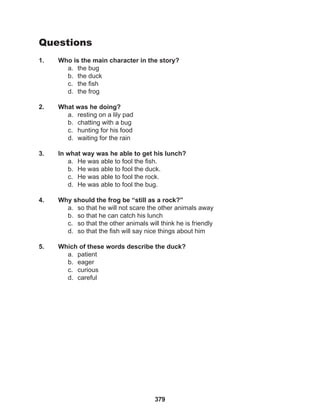 379
Questions
1. Who is the main character in the story?
a. the bug
b. the duck
c. the fish
d. the frog
2. What was he doing?
a. resting on a lily pad
b. chatting with a bug
c. hunting for his food
d. waiting for the rain
3. In what way was he able to get his lunch?
a. He was able to fool the fish.
b. He was able to fool the duck.
c. He was able to fool the rock.
d. He was able to fool the bug.
4. Why should the frog be “still as a rock?”
a. so that he will not scare the other animals away
b. so that he can catch his lunch
c. so that the other animals will think he is friendly
d. so that the fish will say nice things about him
5. Which of these words describe the duck?
a. patient
b. eager
c. curious
d. careful
 