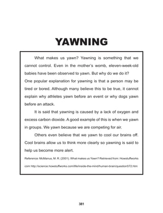 381
What makes us yawn? Yawning is something that we
cannot control. Even in the mother’s womb, eleven-week-old
babies have been observed to yawn. But why do we do it?
One popular explanation for yawning is that a person may be
tired or bored. Although many believe this to be true, it cannot
explain why athletes yawn before an event or why dogs yawn
before an attack.
It is said that yawning is caused by a lack of oxygen and
excess carbon dioxide. A good example of this is when we yawn
in groups. We yawn because we are competing for air.
Others even believe that we yawn to cool our brains off.
Cool brains allow us to think more clearly so yawning is said to
help us become more alert.
Reference: McManus, M. R. (2001). What makes us Yawn? Retrieved from: Howstuffworks
com http://science.howstuffworks.com/life/inside-the-mind/human-brain/question572.htm
YAWNING
 