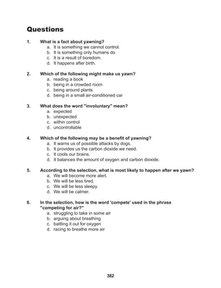 382
Questions
1. What is a fact about yawning?
a. It is something we cannot control.
b. It is something only humans do
c. It is a result of boredom.
d. It happens after birth.
2. Which of the following might make us yawn?
a. reading a book
b. being in a crowded room
c. being around plants
d. being in a small air-conditioned car
3. What does the word "involuntary" mean?
a. expected
b. unexpected
c. within control
d. uncontrollable
4. Which of the following may be a benefit of yawning?
a. It warns us of possible attacks by dogs.
b. It provides us the carbon dioxide we need.
c. It cools our brains.
d. It balances the amount of oxygen and carbon dioxide.
5. According to the selection, what is most likely to happen after we yawn?
a. We will become more alert.
b. We will be less tired.
c. We will be less sleepy.
d. We will be calmer.
6. In the selection, how is the word 'compete' used in the phrase 			
"competing for air?"
a. struggling to take in some air
b. arguing about breathing
c. battling it out for oxygen
d. racing to breathe more air
 