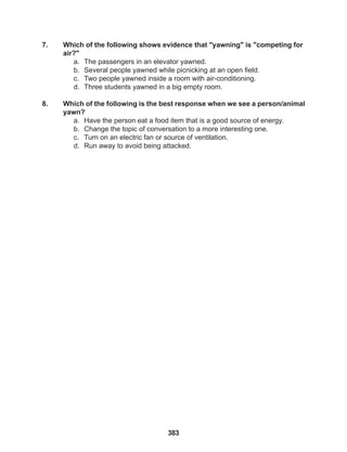 383
7. Which of the following shows evidence that "yawning" is "competing for
air?"
a. The passengers in an elevator yawned.
b. Several people yawned while picnicking at an open field.
c. Two people yawned inside a room with air-conditioning.
d. Three students yawned in a big empty room.
8. Which of the following is the best response when we see a person/animal
yawn?
a. Have the person eat a food item that is a good source of energy.
b. Change the topic of conversation to a more interesting one.
c. Turn on an electric fan or source of ventilation.
d. Run away to avoid being attacked.
 