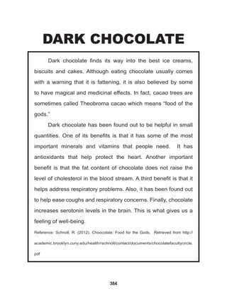 384
Dark chocolate finds its way into the best ice creams,
biscuits and cakes. Although eating chocolate usually comes
with a warning that it is fattening, it is also believed by some
to have magical and medicinal effects. In fact, cacao trees are
sometimes called Theobroma cacao which means “food of the
gods.”
Dark chocolate has been found out to be helpful in small
quantities. One of its benefits is that it has some of the most
important minerals and vitamins that people need. It has
antioxidants that help protect the heart. Another important
benefit is that the fat content of chocolate does not raise the
level of cholesterol in the blood stream. A third benefit is that it
helps address respiratory problems. Also, it has been found out
to help ease coughs and respiratory concerns. Finally, chocolate
increases serotonin levels in the brain. This is what gives us a
feeling of well-being.
Reference: Schnoll, R. (2012). Choocolate: Food for the Gods, Retrieved from http://
academic.brooklyn.cuny.edu/health/rschnoll/contact/documents/chocolatefacultycircle.
pdf
DARK CHOCOLATE
 