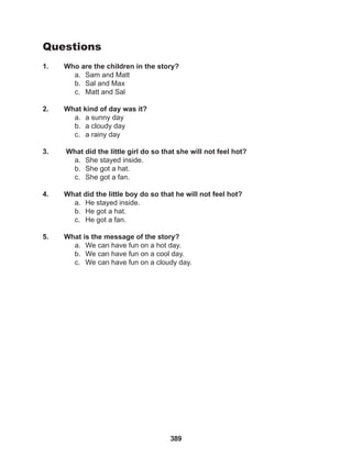 389
Questions
1. Who are the children in the story?
a. Sam and Matt
b. Sal and Max
c. Matt and Sal
2. What kind of day was it?
a. a sunny day
b. a cloudy day
c. a rainy day
3. What did the little girl do so that she will not feel hot?
a. She stayed inside.
b. She got a hat.
c. She got a fan.
4. What did the little boy do so that he will not feel hot?
a. He stayed inside.
b. He got a hat.
c. He got a fan.
5. What is the message of the story?
a. We can have fun on a hot day.
b. We can have fun on a cool day.
c. We can have fun on a cloudy day.
 