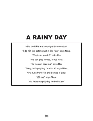 390
Nina and Ria are looking out the window.
“I do not like getting wet in the rain,” says Nina.
“What can we do?” asks Ria.
“We can play house,” says Nina.
“Or we can play tag,” says Ria.
“Okay, let’s play tag. You’re it!” says Nina.
Nina runs from Ria and bumps a lamp.
“Oh no!” says Nina.
“We must not play tag in the house.”
A RAINY DAY
 