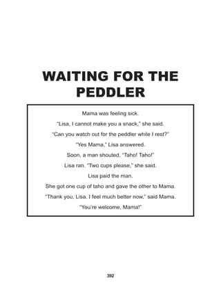 392
Mama was feeling sick.
“Lisa, I cannot make you a snack,” she said.
“Can you watch out for the peddler while I rest?”
“Yes Mama,” Lisa answered.
Soon, a man shouted, “Taho! Taho!”
Lisa ran. “Two cups please,” she said.
Lisa paid the man.
She got one cup of taho and gave the other to Mama.
“Thank you, Lisa. I feel much better now,” said Mama.
“You’re welcome, Mama!”
WAITING FOR THE
PEDDLER
 