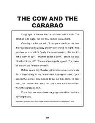 394
Long ago, a farmer had a carabao and a cow. The
carabao was bigger but the cow worked just as hard.
One day the farmer said, “I can get more from my farm
if my carabao works all day and my cow works all night.” This
went on for a month 'til finally, the carabao cried, “It is just too
hot to work all day!” “Want to go for a swim?” asked the cow.
“It will cool you off.” The carabao happily agreed. They went
off without the farmer’s consent.
Before swimming, they hung their skins on a tree branch.
But it wasn’t long till the farmer went looking for them. Upon
seeing the farmer, they rushed to put on their skins. In their
rush, the carabao had worn the cow’s skin and the cow had
worn the carabao’s skin.
From then on, cows have sagging skin while carabaos
have tight skin.
Reference: Adapted from: http://www.philsites.net/folklore/stories/legend2.html
THE COW AND THE
CARABAO
 
