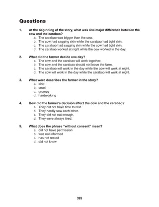 395
Questions
1. At the beginning of the story, what was one major difference between the
cow and the carabao?
a. The carabao was bigger than the cow.
b. The cow had sagging skin while the carabao had tight skin.
c. The carabao had sagging skin while the cow had tight skin.
d. The carabao worked at night while the cow worked in the day.
2. What did the farmer decide one day?
a. The cow and the carabao will work together.
b. The cow and the carabao should not leave the farm.
c. The carabao will work in the day while the cow will work at night.
d. The cow will work in the day while the carabao will work at night.
3. What word describes the farmer in the story?
a. kind
b. cruel
c. grumpy
d. hardworking
4. How did the farmer’s decision affect the cow and the carabao?
a. They did not have time to rest.
b. They hardly saw each other.
c. They did not eat enough.
d. They were always tired.
5. What does the phrase “without consent” mean?
a. did not have permission
b. was not informed
c. has not rested
d. did not know
 