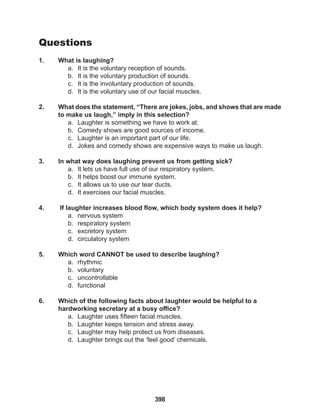 398
Questions
1. What is laughing?
a. It is the voluntary reception of sounds.
b. It is the voluntary production of sounds.
c. It is the involuntary production of sounds.
d. It is the voluntary use of our facial muscles.
2. What does the statement, “There are jokes, jobs, and shows that are made
to make us laugh,” imply in this selection?
a. Laughter is something we have to work at.
b. Comedy shows are good sources of income.
c. Laughter is an important part of our life.
d. Jokes and comedy shows are expensive ways to make us laugh.
3. In what way does laughing prevent us from getting sick?
a. It lets us have full use of our respiratory system.
b. It helps boost our immune system.
c. It allows us to use our tear ducts.
d. It exercises our facial muscles.
4. If laughter increases blood flow, which body system does it help?
a. nervous system
b. respiratory system
c. excretory system
d. circulatory system
5. Which word CANNOT be used to describe laughing?
a. rhythmic
b. voluntary
c. uncontrollable
d. functional
6. Which of the following facts about laughter would be helpful to a
hardworking secretary at a busy office?
a. Laughter uses fifteen facial muscles.
b. Laughter keeps tension and stress away.
c. Laughter may help protect us from diseases.
d. Laughter brings out the ‘feel good’ chemicals.
 