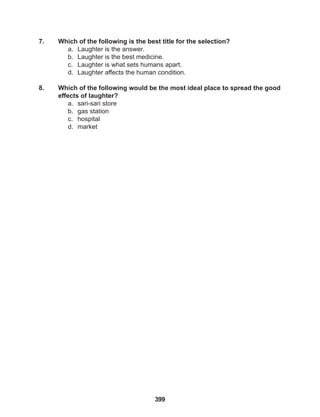 399
7. Which of the following is the best title for the selection?
a. Laughter is the answer.
b. Laughter is the best medicine.
c. Laughter is what sets humans apart.
d. Laughter affects the human condition.
8. Which of the following would be the most ideal place to spread the good
effects of laughter?
a. sari-sari store
b. gas station
c. hospital
d. market
 