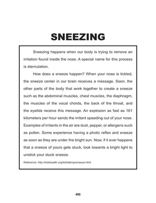 400
Sneezing happens when our body is trying to remove an
irritation found inside the nose. A special name for this process
is sternutation.
How does a sneeze happen? When your nose is tickled,
the sneeze center in our brain receives a message. Soon, the
other parts of the body that work together to create a sneeze
such as the abdominal muscles, chest muscles, the diaphragm,
the muscles of the vocal chords, the back of the throat, and
the eyelids receive this message. An explosion as fast as 161
kilometers per hour sends the irritant speeding out of your nose.
Examples of irritants in the air are dust, pepper, or allergens such
as pollen. Some experience having a photic reflex and sneeze
as soon as they are under the bright sun. Now, if it ever happens
that a sneeze of yours gets stuck, look towards a bright light to
unstick your stuck sneeze.
Reference: http://kidshealth.org/kid/talk/qa/sneeze.html
SNEEZING
 