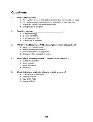 401
Questions
1. What is sternutation?
a. the voluntary process of expelling dirt and dust from inside our nose
b. the involuntary process of removing an irritation inside the nose
c. a person’s natural reaction to bright light
d. an explosion of allergens
2. Sneezing happens ____________________________.
a. to release energy
b. to expel an irritant
c. to remove nose hair
d. in response to a cough
3. Which of the following is NOT an example of an allergic reaction?
a. sneezing in a dusty room
b. pepper-induced sternutation
c. photic reflex from sun exposure
d. Sneezing when exposed to pollen
4. Which of the following does NOT help to create a sneeze?
a. abdominal muscles
b. chest muscles
c. nasal passages
d. voice box
5. Which is the best advice to follow to unstick a sneeze?
a. look towards a bright light
b. tickle our nostrils
c. blow one’s nose
d. cough out loud
 