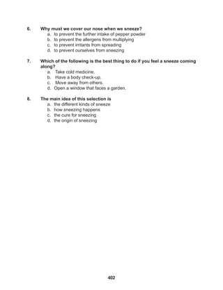 402
6. Why must we cover our nose when we sneeze?
a. to prevent the further intake of pepper powder
b. to prevent the allergens from multiplying
c. to prevent irritants from spreading
d. to prevent ourselves from sneezing
7. Which of the following is the best thing to do if you feel a sneeze coming
along?
a. Take cold medicine.
b. Have a body check-up.
c. Move away from others.
d. Open a window that faces a garden.
8. The main idea of this selection is
a. the different kinds of sneeze
b. how sneezing happens
c. the cure for sneezing
d. the origin of sneezing
 