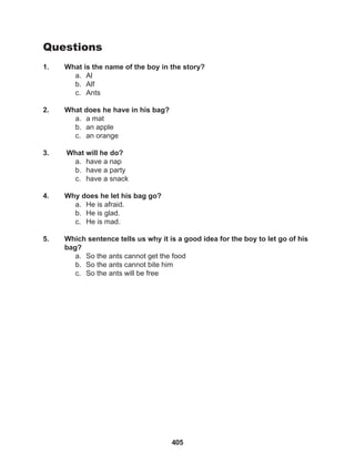 405
Questions
1. What is the name of the boy in the story?
a. Al
b. Alf
c. Ants
2. What does he have in his bag?
a. a mat
b. an apple
c. an orange
3. What will he do?
a. have a nap
b. have a party
c. have a snack
4. Why does he let his bag go?
a. He is afraid.
b. He is glad.
c. He is mad.
5. Which sentence tells us why it is a good idea for the boy to let go of his
bag?
a. So the ants cannot get the food
b. So the ants cannot bite him
c. So the ants will be free
 