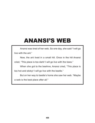 408
Anansi was tired of her web. So one day, she said “I will go
live with the ant.”
Now, the ant lived in a small hill. Once in the hill Anansi
cried, “This place is too dark! I will go live with the bees.”
When she got to the beehive, Anansi cried, “This place is
too hot and sticky! I will go live with the beetle.”
But on her way to beetle’s home she saw her web. “Maybe
a web is the best place after all."
ANANSI’S WEB
 
