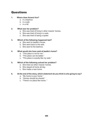409
Questions
1. Where does Anansi live?
a. in a beehive
b. in a web
c. in a hill
2. What was her problem?
a. She was tired of living in other insects’ homes.
b. She was tired of living in a web.
c. She was tired of being a spider.
3. Which of the following happened last?
a. She went to beetle’s house.
b. She went back to the web.
c. She went to the beehive.
4. What would she have said at beetle’s home?
a. “This place is not for me.”
b. “This place can be better.”
c. “This place is exactly like my web.”
5. Which of the following solved her problem?
a. She tried out other insects’ homes.
b. She stayed at home all day.
c. She made a new home.
6. At the end of the story, which statement do you think is she going to say?
a. “My home is your home.”
b. “Homes should be shared.”
c. “There’s no place like home. “
 