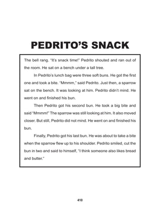 410
The bell rang. “It’s snack time!” Pedrito shouted and ran out of
the room. He sat on a bench under a tall tree.
In Pedrito’s lunch bag were three soft buns. He got the first
one and took a bite. “Mmmm,” said Pedrito. Just then, a sparrow
sat on the bench. It was looking at him. Pedrito didn’t mind. He
went on and finished his bun.
Then Pedrito got his second bun. He took a big bite and
said “Mmmm!” The sparrow was still looking at him. It also moved
closer. But still, Pedrito did not mind. He went on and finished his
bun.
Finally, Pedrito got his last bun. He was about to take a bite
when the sparrow flew up to his shoulder. Pedrito smiled, cut the
bun in two and said to himself, “I think someone also likes bread
and butter.”
PEDRITO’S SNACK
 