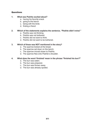 411
Questions
1. What was Pedrito excited about?
a. having his favorite snack
b. going to the bench
c. being with the birds
d. finding a friend
2. Which of the statements explains the sentence, “Pedrito didn’t mind.”
a. Pedrito was not thinking.
b. Pedrito was not bothered.
c. Pedrito did not want to think.
d. Pedrito did not want to be bothered.
3. Which of these was NOT mentioned in the story?
a. The sparrow looked at the bread.
b. The sparrow sat down on the bench.
c. The sparrow moved closer to Pedrito.
d. The sparrow flew onto Pedrito’s shoulder.
4. What does the word ‘finished’ mean in the phrase "finished his bun?"
a. The bun was eaten.
b. The bun was prepared.
c. The bun was thrown away.
d. The bun was already spoiled.
 