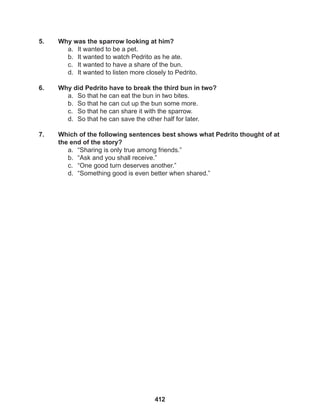 412
5. Why was the sparrow looking at him?
a. It wanted to be a pet.
b. It wanted to watch Pedrito as he ate.
c. It wanted to have a share of the bun.
d. It wanted to listen more closely to Pedrito.
6. Why did Pedrito have to break the third bun in two?
a. So that he can eat the bun in two bites.
b. So that he can cut up the bun some more.
c. So that he can share it with the sparrow.
d. So that he can save the other half for later.
7. Which of the following sentences best shows what Pedrito thought of at
the end of the story?
a. “Sharing is only true among friends.”
b. “Ask and you shall receive.”
c. “One good turn deserves another.”
d. “Something good is even better when shared.”
 