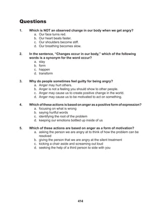414
Questions
1. Which is NOT an observed change in our body when we get angry?
a. Our face turns red.
b. Our heart beats faster.
c. Our shoulders become stiff.
d. Our breathing becomes slow.
2. In the sentence, “Changes occur in our body,” which of the following
words is a synonym for the word occur?
a. stay
b. form
c. happen
d. transform
3. Why do people sometimes feel guilty for being angry?
a. Anger may hurt others.
b. Anger is not a feeling you should show to other people.
c. Anger may cause us to create positive change in the world.
d. Anger may cause us to be motivated to act on something.
4. Which of these actions is based on anger as a positive form of expression?
a. focusing on what is wrong
b. saying hurtful words
c. identifying the root of the problem
d. keeping our emotions bottled up inside of us
5. Which of these actions are based on anger as a form of motivation?
a. asking the person we are angry at to think of how the problem can be
resolved
b. giving the person that we are angry at the silent treatment
c. kicking a chair aside and screaming out loud
d. seeking the help of a third person to side with you
 