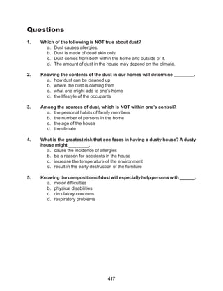 417
Questions
1. Which of the following is NOT true about dust?
a. Dust causes allergies.
b. Dust is made of dead skin only.
c. Dust comes from both within the home and outside of it.
d. The amount of dust in the house may depend on the climate.
2. Knowing the contents of the dust in our homes will determine ________.
a. how dust can be cleaned up
b. where the dust is coming from
c. what one might add to one’s home
d. the lifestyle of the occupants
3. Among the sources of dust, which is NOT within one’s control?
a. the personal habits of family members
b. the number of persons in the home
c. the age of the house
d. the climate
4. What is the greatest risk that one faces in having a dusty house? A dusty
house might ________.
a. cause the incidence of allergies
b. be a reason for accidents in the house
c. increase the temperature of the environment
d. result in the early destruction of the furniture
5. Knowing the composition of dust will especially help persons with ______.
a. motor difficulties
b. physical disabilities
c. circulatory concerns
d. respiratory problems
 