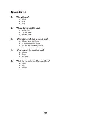 421
Questions
1. Who will nap?
a. Matt
b. Nat
c. Pat
2. Where did he want to nap?
a. in the bed
b. up the bed
c. on the bed
3. Why was he not able to take a nap?
a. Mama was not there.
b. It was not time to nap.
c. He did not want to get wet.
4. Who helped him have his nap?
a. Mama
b. Papa
c. No one
5. What did he feel when Mama got him?
a. glad
b. sad
c. afraid
 